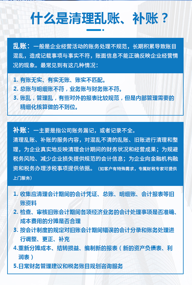 什么是清理亂賬、補(bǔ)賬？亂賬：一般是企業(yè)經(jīng)營活動(dòng)的賬務(wù)處理不規(guī)范，長期積累導(dǎo)致賬目混亂，造成記載事項(xiàng)與事實(shí)不符，賬面信息不能正確反映企業(yè)經(jīng)營情況的現(xiàn)象。最常見到有這幾種情況：1. 有賬無實(shí)、有實(shí)無賬、賬實(shí)不匹配。2. 總賬與明細(xì)賬不符，業(yè)務(wù)賬與財(cái)務(wù)賬不符。3. 賬亂，管理亂，有些對(duì)外的報(bào)表比較規(guī)范，但是內(nèi)部管理需要的精細(xì)化核算做的不到位。補(bǔ)賬：主要是指公司賬務(wù)漏記，或者記錄不全。清理亂賬、補(bǔ)賬的服務(wù)內(nèi)容對(duì)混亂不清的亂賬、舊賬進(jìn)行清理和整理，為企業(yè)真實(shí)地反映清理會(huì)計(jì)期間的財(cái)務(wù)狀況和經(jīng)營成果；為規(guī)避稅務(wù)風(fēng)險(xiǎn)、減少企業(yè)損失提供規(guī)范的會(huì)計(jì)信息；為企業(yè)向金融機(jī)構(gòu)融資和稅務(wù)辦理涉稅事項(xiàng)提供依據(jù)。（如客戶有特殊需求，專屬財(cái)稅專家可提供上門服務(wù)）1、收集應(yīng)清理會(huì)計(jì)期間的會(huì)計(jì)憑證、總賬、明細(xì)賬、會(huì)計(jì)報(bào)表等舊賬資料；2、檢查、審核舊賬會(huì)計(jì)期間各項(xiàng)經(jīng)濟(jì)業(yè)務(wù)的會(huì)計(jì)處理事項(xiàng)是否準(zhǔn)確、成本費(fèi)用的分?jǐn)偸欠窈侠恚?、按會(huì)計(jì)制度的規(guī)定對(duì)舊賬會(huì)計(jì)期間錯(cuò)誤的會(huì)計(jì)分錄和賬務(wù)處理進(jìn)行調(diào)整、更正、補(bǔ)充；4、重新分?jǐn)偝杀?、結(jié)轉(zhuǎn)損益、編制新的報(bào)表（新的資產(chǎn)負(fù)債表、利潤表）；5、日常財(cái)務(wù)管理建議和稅務(wù)賬目規(guī)劃咨詢服務(wù)；